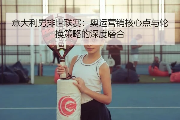 意大利男排世联赛：奥运营销核心点与轮换策略的深度磨合